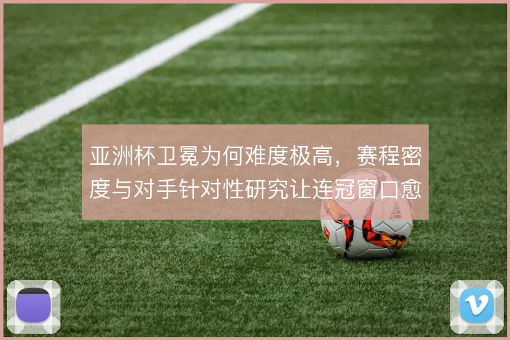 亚洲杯卫冕为何难度极高，赛程密度与对手针对性研究让连冠窗口愈发狭窄