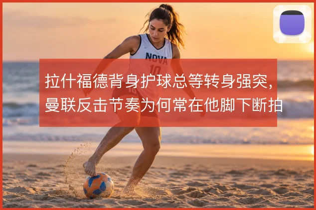 拉什福德背身护球总等转身强突,曼联反击节奏为何常在他脚下断拍