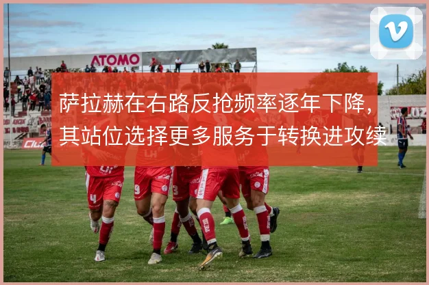 萨拉赫在右路反抢频率逐年下降,其站位选择更多服务于转换进攻续航