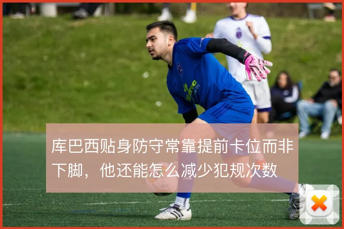 库巴西贴身防守常靠提前卡位而非下脚,他还能怎么减少犯规次数