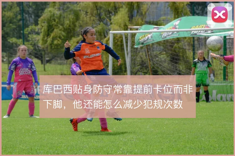 库巴西贴身防守常靠提前卡位而非下脚,他还能怎么减少犯规次数