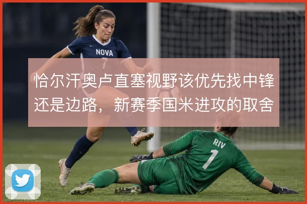 恰尔汗奥卢直塞视野该优先找中锋还是边路,新赛季国米进攻的取舍