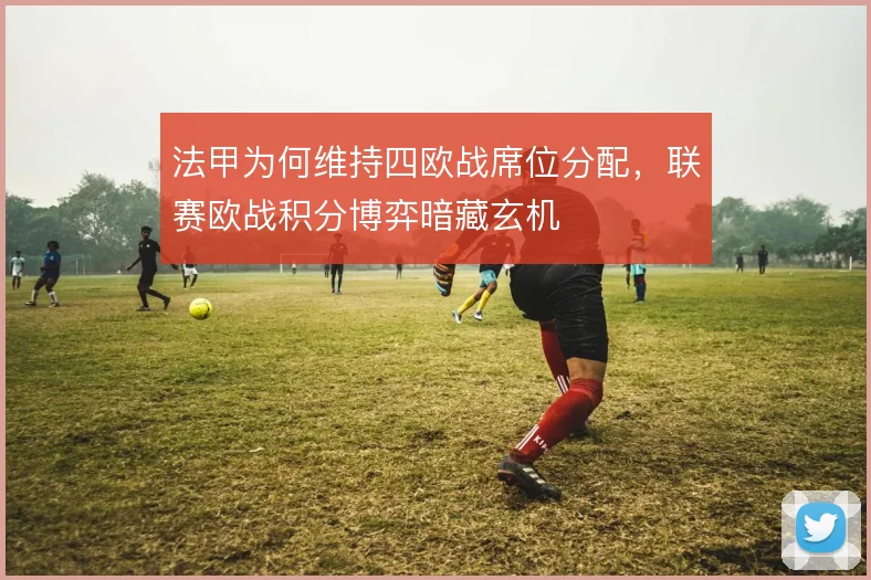 法甲为何维持四欧战席位分配，联赛欧战积分博弈暗藏玄机
