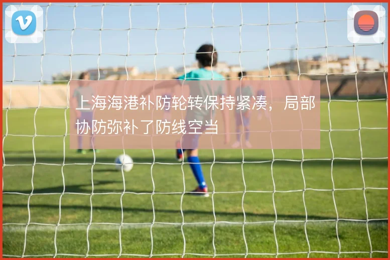 上海海港补防轮转保持紧凑,局部协防弥补了防线空当