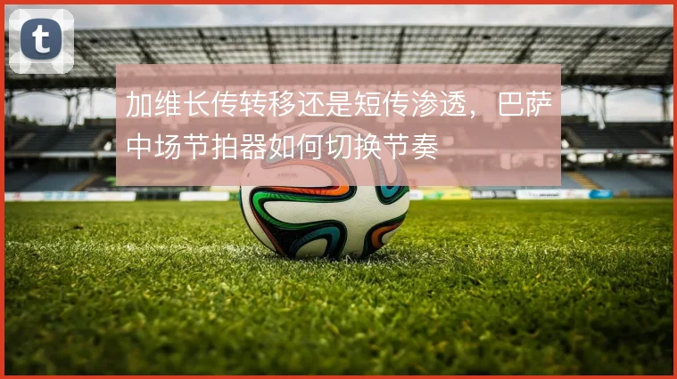 加维长传转移还是短传渗透,巴萨中场节拍器如何切换节奏