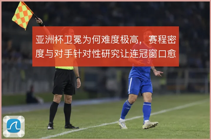 亚洲杯卫冕为何难度极高，赛程密度与对手针对性研究让连冠窗口愈发狭窄
