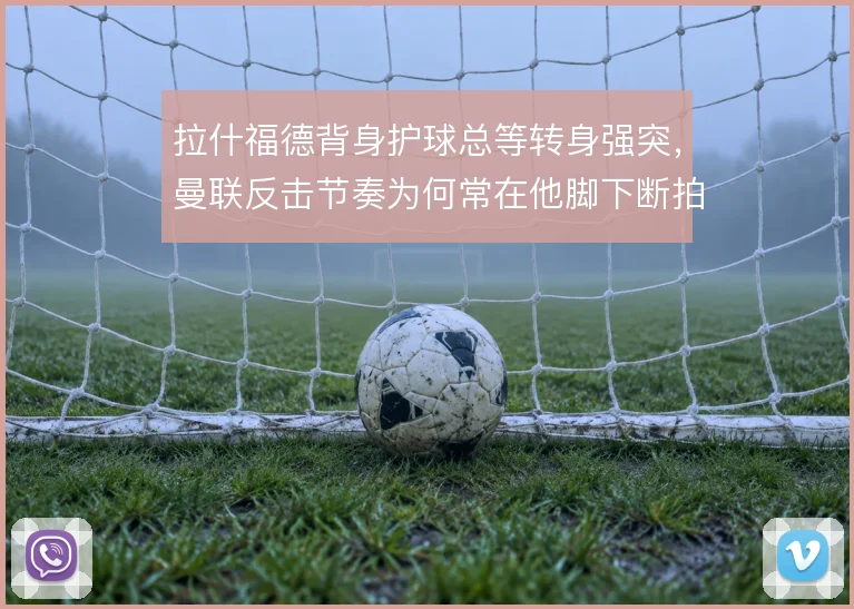 拉什福德背身护球总等转身强突,曼联反击节奏为何常在他脚下断拍